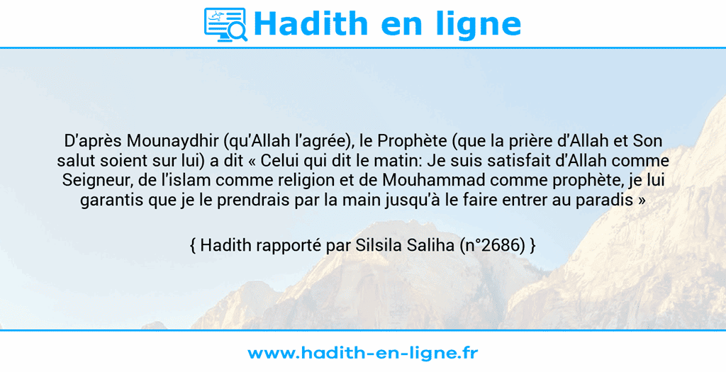 Une image avec le hadith : D'après Mounaydhir (qu'Allah l'agrée), le Prophète (que la prière d'Allah et Son salut soient sur lui) a dit « Celui qui dit le matin: Je suis satisfait d'Allah comme Seigneur, de l'islam comme religion et de Mouhammad comme prophète, je lui garantis que je le prendrais par la main jusqu'à le faire entrer au paradis » Hadith rapporté par Silsila Saliha (n°2686)
