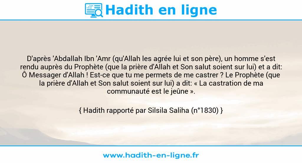 Une image avec le hadith : D'après 'Abdallah Ibn 'Amr (qu'Allah les agrée lui et son père), un homme s'est rendu auprès du Prophète (que la prière d'Allah et Son salut soient sur lui) et a dit: Ô Messager d'Allah ! Est-ce que tu me permets de me castrer ? Le Prophète (que la prière d'Allah et Son salut soient sur lui) a dit: « La castration de ma communauté est le jeûne ». Hadith rapporté par Silsila Saliha (n°1830)