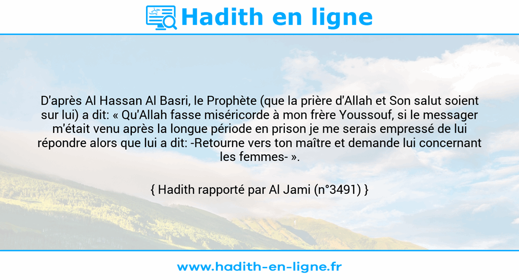 Une image avec le hadith : D'après Al Hassan Al Basri, le Prophète (que la prière d'Allah et Son salut soient sur lui) a dit: « Qu'Allah fasse miséricorde à mon frère Youssouf, si le messager m'était venu après la longue période en prison je me serais empressé de lui répondre alors que lui a dit: -Retourne vers ton maître et demande lui concernant les femmes- ». Hadith rapporté par Al Jami (n°3491)
