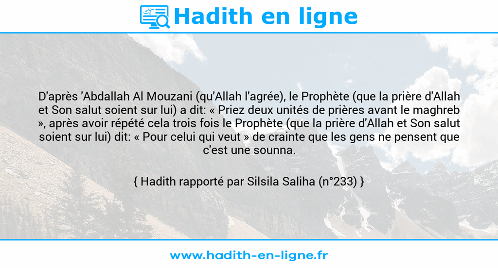 Une image avec le hadith : D'après 'Abdallah Al Mouzani (qu'Allah l'agrée), le Prophète (que la prière d'Allah et Son salut soient sur lui) a dit: « Priez deux unités de prières avant le maghreb », après avoir répété cela trois fois le Prophète (que la prière d'Allah et Son salut soient sur lui) dit: « Pour celui qui veut » de crainte que les gens ne pensent que c'est une sounna. Hadith rapporté par Silsila Saliha (n°233)