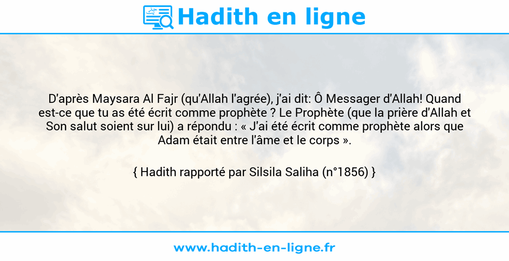 Une image avec le hadith : D'après Maysara Al Fajr (qu'Allah l'agrée), j'ai dit: Ô Messager d'Allah! Quand est-ce que tu as été écrit comme prophète ? Le Prophète (que la prière d'Allah et Son salut soient sur lui) a répondu : « J'ai été écrit comme prophète alors que Adam était entre l'âme et le corps ». Hadith rapporté par Silsila Saliha (n°1856)