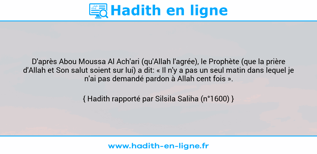 Une image avec le hadith : D'après Abou Moussa Al Ach'ari (qu'Allah l'agrée), le Prophète (que la prière d'Allah et Son salut soient sur lui) a dit: « Il n'y a pas un seul matin dans lequel je n'ai pas demandé pardon à Allah cent fois ». Hadith rapporté par Silsila Saliha (n°1600)