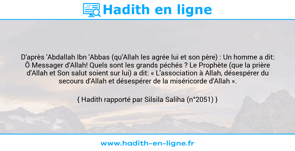 Une image avec le hadith : D'après 'Abdallah Ibn 'Abbas (qu'Allah les agrée lui et son père) : Un homme a dit: Ô Messager d'Allah! Quels sont les grands péchés ? Le Prophète (que la prière d'Allah et Son salut soient sur lui) a dit: « L'association à Allah, désespérer du secours d'Allah et désespérer de la miséricorde d'Allah ». Hadith rapporté par Silsila Saliha (n°2051)
