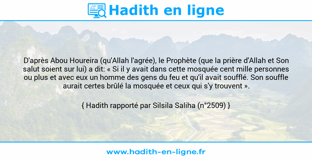 Une image avec le hadith : D'après Abou Houreira (qu'Allah l'agrée), le Prophète (que la prière d'Allah et Son salut soient sur lui) a dit: « Si il y avait dans cette mosquée cent mille personnes ou plus et avec eux un homme des gens du feu et qu'il avait soufflé. Son souffle aurait certes brûlé la mosquée et ceux qui s'y trouvent ». Hadith rapporté par Silsila Saliha (n°2509)