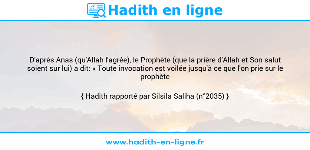 Une image avec le hadith : D'après Anas (qu'Allah l'agrée), le Prophète (que la prière d'Allah et Son salut soient sur lui) a dit: « Toute invocation est voilée jusqu'à ce que l'on prie sur le prophète ». Hadith rapporté par Silsila Saliha (n°2035)