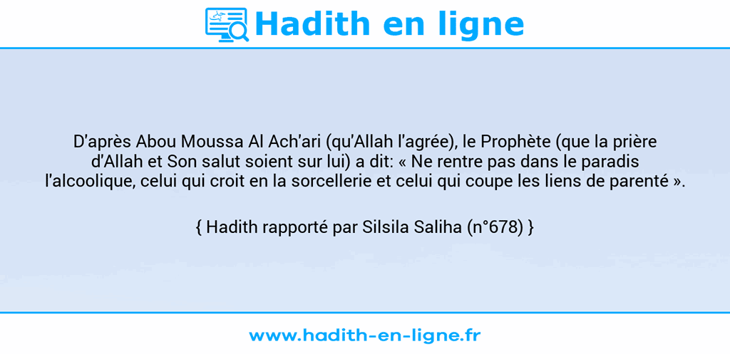 Une image avec le hadith : D'après Abou Moussa Al Ach'ari (qu'Allah l'agrée), le Prophète (que la prière d'Allah et Son salut soient sur lui) a dit: « Ne rentre pas dans le paradis l'alcoolique, celui qui croit en la sorcellerie et celui qui coupe les liens de parenté ». Hadith rapporté par Silsila Saliha (n°678)