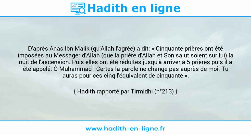 Une image avec le hadith : D'après Anas Ibn Malik (qu'Allah l'agrée) a dit: « Cinquante prières ont été imposées au Messager d'Allah (que la prière d'Allah et Son salut soient sur lui) la nuit de l'ascension. Puis elles ont été réduites jusqu'à arriver à 5 prières puis il a été appelé: Ô Muhammad ! Certes la parole ne change pas auprès de moi. Tu auras pour ces cinq l'équivalent de cinquante ». Hadith rapporté par Tirmidhi (n°213)