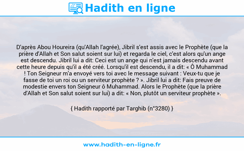 Une image avec le hadith : D'après Abou Houreira (qu'Allah l'agrée), Jibril s'est assis avec le Prophète (que la prière d'Allah et Son salut soient sur lui) et regarda le ciel, c'est alors qu'un ange est descendu. Jibril lui a dit: Ceci est un ange qui n'est jamais descendu avant cette heure depuis qu'il a été créé. Lorsqu'il est descendu, il a dit: « Ô Muhammad ! Ton Seigneur m'a envoyé vers toi avec le message suivant : Veux-tu que je fasse de toi un roi ou un serviteur prophète ? ». Jibril lui a dit: Fais preuve de modestie envers ton Seigneur ô Muhammad. Alors le Prophète (que la prière d'Allah et Son salut soient sur lui) a dit: « Non, plutôt un serviteur prophète ». Hadith rapporté par Targhib (n°3280)