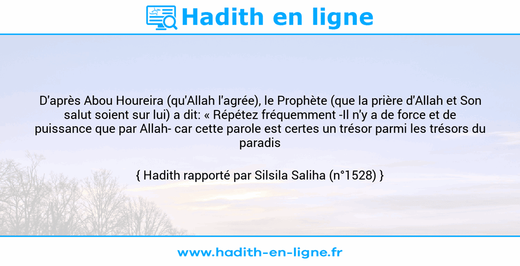 Une image avec le hadith : D'après Abou Houreira (qu'Allah l'agrée), le Prophète (que la prière d'Allah et Son salut soient sur lui) a dit: « Répétez fréquemment -Il n'y a de force et de puissance que par Allah- car cette parole est certes un trésor parmi les trésors du paradis ». Hadith rapporté par Silsila Saliha (n°1528)