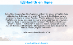 Une image avec le hadith : Selon Abou Hourayra (que Dieu l'agrée), un bédouin vint trouver le Prophète (paix et bénédiction de Dieu sur lui) et lui dit : "Ô Envoyé de Dieu! Indique-moi une œuvre qui me frayera la voie au Paradis". - "Tu n'as qu'à adorer Dieu, répondit le Prophète; sans rien Lui associer, à observer la prière prescrite; à payer l'aumône légale (Az-Zakâ) et à jeûner pendant le ramadan". - "Par Celui qui tient ma vie entre Ses mains! Je ne ferai rien de plus ni de moins", répliqua le bédouin. Aussitôt l'homme partit, le Prophète dit : "Que celui qui se réjouit de voir l'un des hôtes du Paradis, regarde cet homme". Hadith rapporté par Mouslim (n°14)
