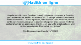 Une image avec le hadith : D'après Abou Hourayra (que Dieu l'agrée), un homme vint trouver le Prophète (paix et bénédiction de Dieu sur lui) et lui dit : "Ô Envoyé de Dieu! Quelle est la meilleure aumône?". - "Celle, répondit-il, faite alors que tu es encore en parfaite santé, parcimonieux, craignant la pauvreté et aspirant à la richesse. N'attends pas le moment de ton agonie pour dire : Ceci est pour untel et cela est pour untel, car tout appartiendra désormais à tes héritiers". Hadith rapporté par Mouslim (n°1032)