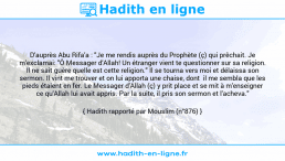 Une image avec le hadith : D'auprès Abu Rifa'a : "Je me rendis auprès du Prophète (ç) qui prêchait. Je m'exclamai: "Ô Messager d'Allah! Un étranger vient te questionner sur sa religion. Il ne sait guère quelle est cette religion." Il se tourna vers moi et délaissa son sermon. Il vint me trouver et on lui apporta une chaise, dont il me sembla que les pieds étaient en fer. Le Messager d'Allah (ç) y prit place et se mit à m'enseigner ce qu'Allah lui avait appris. Par la suite, il pris son sermon et l'acheva." Hadith rapporté par Mouslim (n°876)