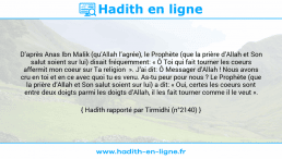 Une image avec le hadith : D’après Anas Ibn Malik (qu’Allah l’agrée), le Prophète (que la prière d’Allah et Son salut soient sur lui) disait fréquemment: « Ô Toi qui fait tourner les coeurs affermit mon coeur sur Ta religion ». J’ai dit: Ô Messager d’Allah ! Nous avons cru en toi et en ce avec quoi tu es venu. As-tu peur pour nous ? Le Prophète (que la prière d’Allah et Son salut soient sur lui) a dit: « Oui, certes les coeurs sont entre deux doigts parmi les doigts d’Allah, il les fait tourner comme il le veut ». Hadith rapporté par Tirmidhi (n°2140)