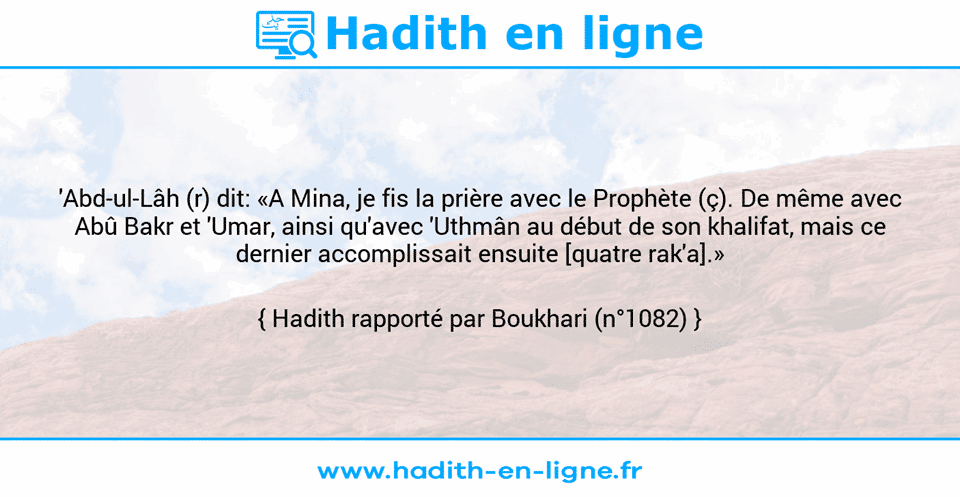 Une image avec le hadith :  'Abd-ul-Lâh (r) dit: «A Mina, je fis la prière avec le Prophète (ç). De même avec Abû Bakr et 'Umar, ainsi qu'avec 'Uthmân au début de son khalifat, mais ce dernier accomplissait ensuite [quatre rak'a].» Hadith rapporté par Boukhari (n°1082)