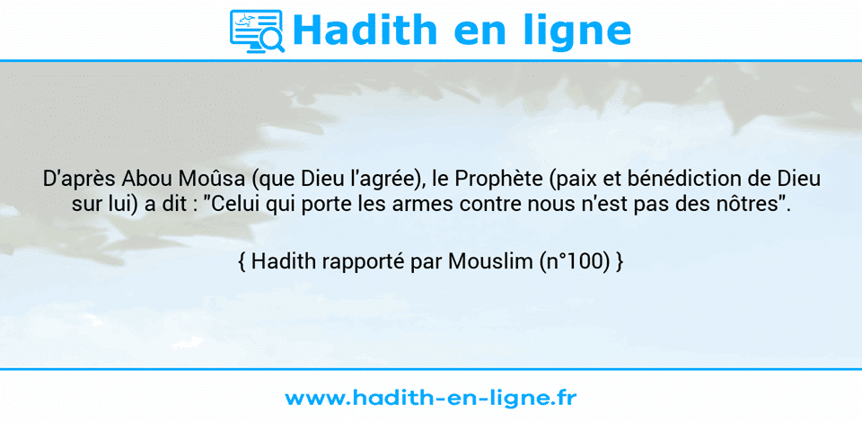 Une image avec le hadith : D'après Abou Moûsa (que Dieu l'agrée), le Prophète (paix et bénédiction de Dieu sur lui) a dit : "Celui qui porte les armes contre nous n'est pas des nôtres". Hadith rapporté par Mouslim (n°100)