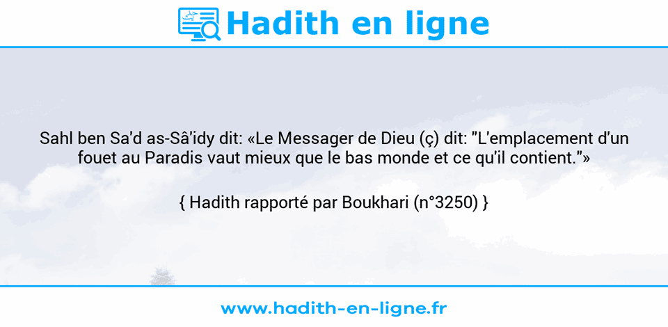 Une image avec le hadith : Sahl ben Sa'd as-Sâ'idy dit: «Le Messager de Dieu (ç) dit: "L'emplacement d'un fouet au Paradis vaut mieux que le bas monde et ce qu'il contient."» Hadith rapporté par Boukhari (n°3250)