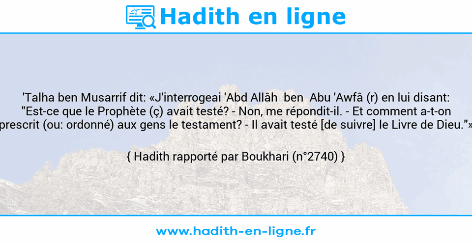 Une image avec le hadith : 'Talha ben Musarrif dit: «J'interrogeai 'Abd Allâh  ben  Abu 'Awfâ (r) en lui disant: "Est-ce que le Prophète (ç) avait testé? - Non, me répondit-il. - Et comment a-t-on prescrit (ou: ordonné) aux gens le testament? - Il avait testé [de suivre] le Livre de Dieu."» Hadith rapporté par Boukhari (n°2740)