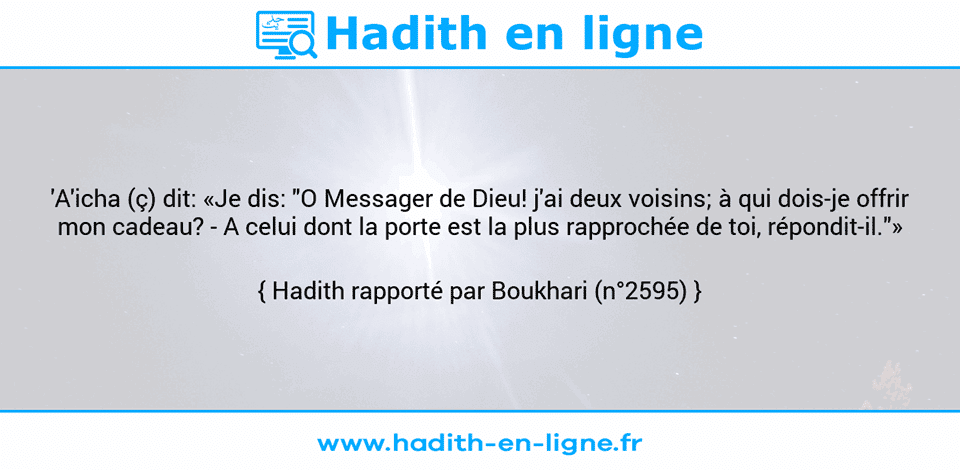 Une image avec le hadith : 'A'icha (ç) dit: «Je dis: "O Messager de Dieu! j'ai deux voisins; à qui dois-je offrir mon cadeau? - A celui dont la porte est la plus rapprochée de toi, répondit-il."» Hadith rapporté par Boukhari (n°2595)