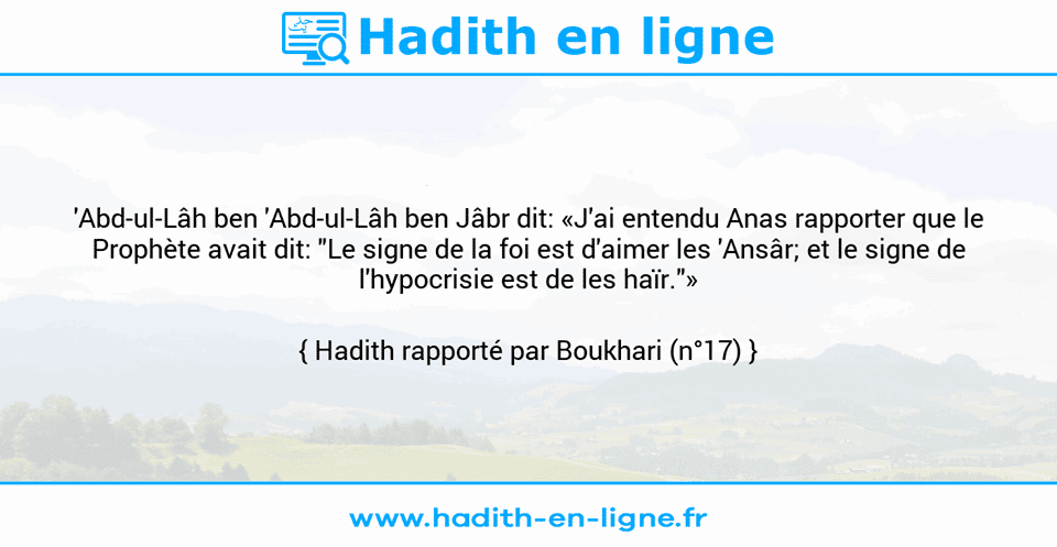 Une image avec le hadith : 'Abd-ul-Lâh ben 'Abd-ul-Lâh ben Jâbr dit: «J'ai entendu Anas rapporter que le Prophète avait dit: "Le signe de la foi est d'aimer les 'Ansâr; et le signe de l'hypocrisie est de les haïr."» Hadith rapporté par Boukhari (n°17)