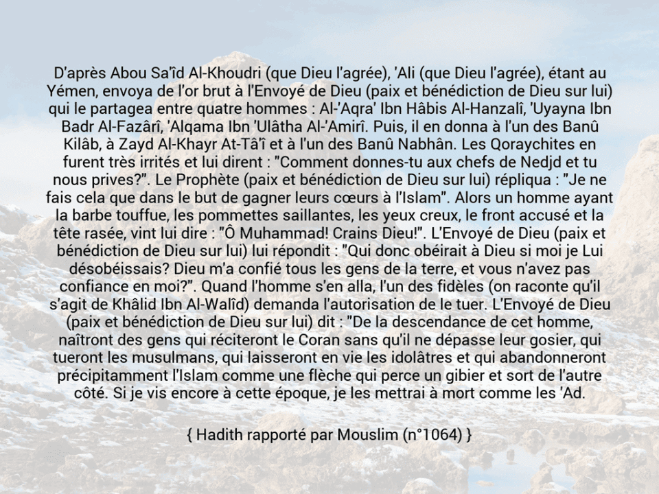 Une image avec le hadith : D'après Abou Sa'îd Al-Khoudri (que Dieu l'agrée), 'Ali (que Dieu l'agrée), étant au Yémen, envoya de l'or brut à l'Envoyé de Dieu (paix et bénédiction de Dieu sur lui) qui le partagea entre quatre hommes : Al-'Aqra' Ibn Hâbis Al-Hanzalî, 'Uyayna Ibn Badr Al-Fazârî, 'Alqama Ibn 'Ulâtha Al-'Amirî. Puis, il en donna à l'un des Banû Kilâb, à Zayd Al-Khayr At-Tâ'î et à l'un des Banû Nabhân. Les Qoraychites en furent très irrités et lui dirent : "Comment donnes-tu aux chefs de Nedjd et tu nous prives?". Le Prophète (paix et bénédiction de Dieu sur lui) répliqua : "Je ne fais cela que dans le but de gagner leurs cœurs à l'Islam". Alors un homme ayant la barbe touffue, les pommettes saillantes, les yeux creux, le front accusé et la tête rasée, vint lui dire : "Ô Muhammad! Crains Dieu!". L'Envoyé de Dieu (paix et bénédiction de Dieu sur lui) lui répondit : "Qui donc obéirait à Dieu si moi je Lui désobéissais? Dieu m'a confié tous les gens de la terre, et vous n'avez pas confiance en moi?". Quand l'homme s'en alla, l'un des fidèles (on raconte qu'il s'agit de Khâlid Ibn Al-Walîd) demanda l'autorisation de le tuer. L'Envoyé de Dieu (paix et bénédiction de Dieu sur lui) dit : "De la descendance de cet homme, naîtront des gens qui réciteront le Coran sans qu'il ne dépasse leur gosier, qui tueront les musulmans, qui laisseront en vie les idolâtres et qui abandonneront précipitamment l'Islam comme une flèche qui perce un gibier et sort de l'autre côté. Si je vis encore à cette époque, je les mettrai à mort comme les 'Ad. Hadith rapporté par Mouslim (n°1064)