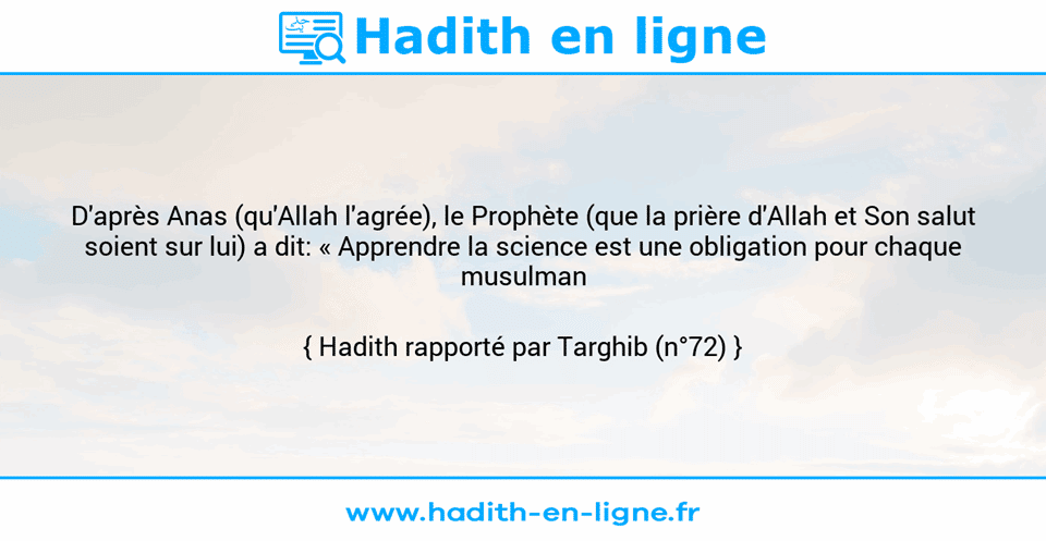 Une image avec le hadith : D'après Anas (qu'Allah l'agrée), le Prophète (que la prière d'Allah et Son salut soient sur lui) a dit: « Apprendre la science est une obligation pour chaque musulman ». Hadith rapporté par Targhib (n°72)