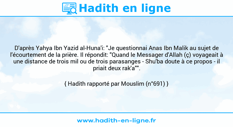 Une image avec le hadith : D'après Yahya Ibn Yazid al-Huna'i: "Je questionnai Anas Ibn Malik au sujet de l'écourtement de la prière. Il répondit: "Quand le Messager d'Allah (ç) voyageait à une distance de trois mil ou de trois parasanges - Shu'ba doute à ce propos - il priait deux rak'a"". Hadith rapporté par Mouslim (n°691)