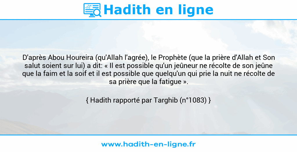 Une image avec le hadith : D'après Abou Houreira (qu'Allah l'agrée), le Prophète (que la prière d'Allah et Son salut soient sur lui) a dit: « Il est possible qu'un jeûneur ne récolte de son jeûne que la faim et la soif et il est possible que quelqu'un qui prie la nuit ne récolte de sa prière que la fatigue ». Hadith rapporté par Targhib (n°1083)