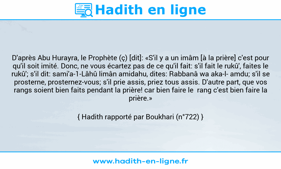 Une image avec le hadith : D'après Abu Hurayra, le Prophète (ç) [dit]: «S'il y a un imâm [à la prière] c'est pour qu'il soit imité. Donc, ne vous écartez pas de ce qu'il fait: s'il fait le rukû', faites le rukû'; s'il dit: sami'a-1-Lâhû limân amidahu, dites: Rabbanâ wa aka-l- amdu; s'il se prosterne, prosternez-vous; s'il prie assis, priez tous assis. D'autre part, que vos rangs soient bien faits pendant la prière! car bien faire le  rang c'est bien faire la prière.»  Hadith rapporté par Boukhari (n°722)