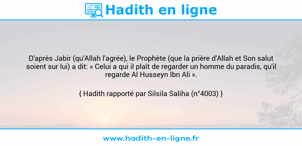 Une image avec le hadith : D'après Jabir (qu'Allah l'agrée), le Prophète (que la prière d'Allah et Son salut soient sur lui) a dit: « Celui a qui il plaît de regarder un homme du paradis, qu'il regarde Al Husseyn Ibn Ali ». Hadith rapporté par Silsila Saliha (n°4003)