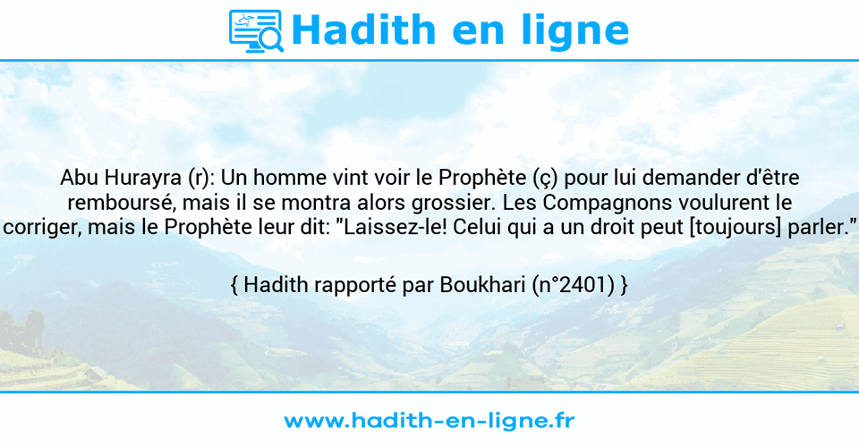 Une image avec le hadith : Abu Hurayra (r): Un homme vint voir le Prophète (ç) pour lui demander d'être remboursé, mais il se montra alors grossier. Les Compagnons voulurent le corriger, mais le Prophète leur dit: "Laissez-le! Celui qui a un droit peut [toujours] parler." Hadith rapporté par Boukhari (n°2401)