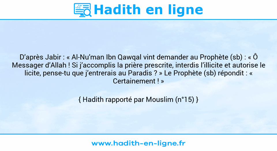 Une image avec le hadith : D’après Jabir : « Al-Nu’man Ibn Qawqal vint demander au Prophète (sb) : « Ô Messager d’Allah ! Si j’accomplis la prière prescrite, interdis l’illicite et autorise le licite, pense-tu que j’entrerais au Paradis ? » Le Prophète (sb) répondit : « Certainement ! » Hadith rapporté par Mouslim (n°15)