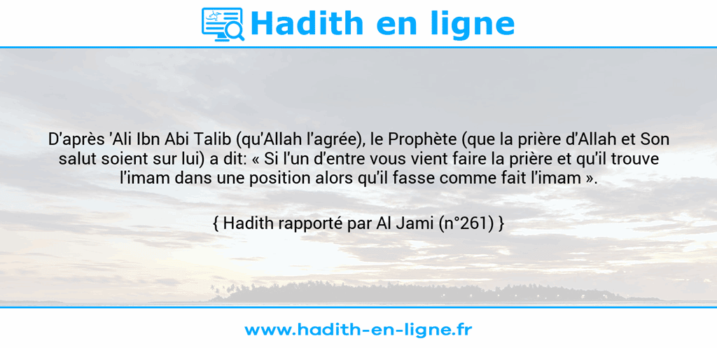 Une image avec le hadith : D'après 'Ali Ibn Abi Talib (qu'Allah l'agrée), le Prophète (que la prière d'Allah et Son salut soient sur lui) a dit: « Si l'un d'entre vous vient faire la prière et qu'il trouve l'imam dans une position alors qu'il fasse comme fait l'imam ». Hadith rapporté par Al Jami (n°261)