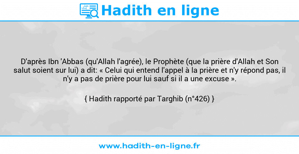 Une image avec le hadith : D'après Ibn 'Abbas (qu'Allah l'agrée), le Prophète (que la prière d'Allah et Son salut soient sur lui) a dit: « Celui qui entend l'appel à la prière et n'y répond pas, il n'y a pas de prière pour lui sauf si il a une excuse ». Hadith rapporté par Targhib (n°426)