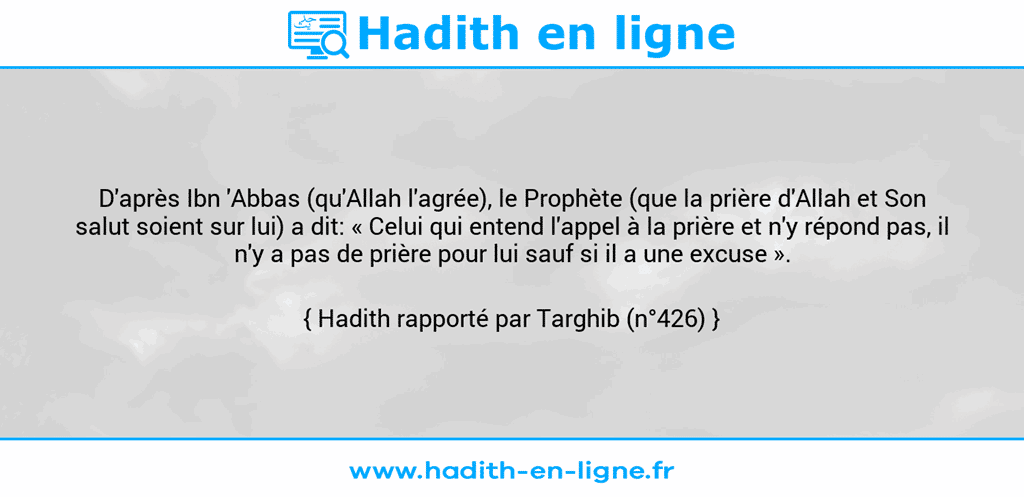 Une image avec le hadith : D'après Ibn 'Abbas (qu'Allah l'agrée), le Prophète (que la prière d'Allah et Son salut soient sur lui) a dit: « Celui qui entend l'appel à la prière et n'y répond pas, il n'y a pas de prière pour lui sauf si il a une excuse ». Hadith rapporté par Targhib (n°426)