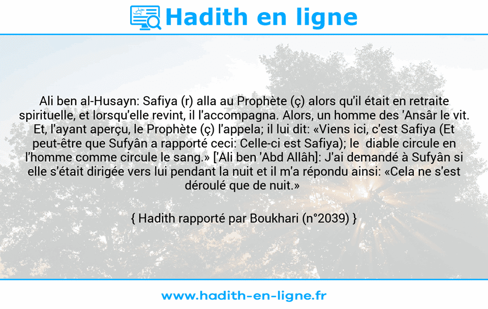 Une image avec le hadith : Ali ben al-Husayn: Safiya (r) alla au Prophète (ç) alors qu'il était en retraite spirituelle, et lorsqu'elle revint, il l'accompagna. Alors, un homme des 'Ansâr le vit. Et, l'ayant aperçu, le Prophète (ç) l'appela; il lui dit: «Viens ici, c'est Safiya (Et peut-être que Sufyân a rapporté ceci: Celle-ci est Safiya); le  diable circule en l'homme comme circule le sang.» ['Ali ben 'Abd Allâh]: J'ai demandé à Sufyân si elle s'était dirigée vers lui pendant la nuit et il m'a répondu ainsi: «Cela ne s'est déroulé que de nuit.»  Hadith rapporté par Boukhari (n°2039)