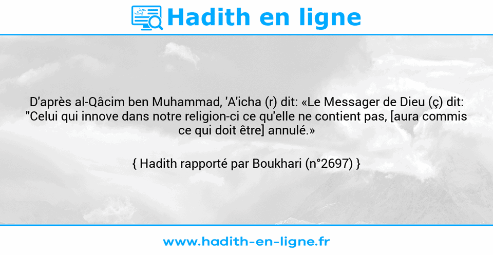 Une image avec le hadith : D'après al-Qâcim ben Muhammad, 'A'icha (r) dit: «Le Messager de Dieu (ç) dit: "Celui qui innove dans notre religion-ci ce qu'elle ne contient pas, [aura commis ce qui doit être] annulé.» Hadith rapporté par Boukhari (n°2697)