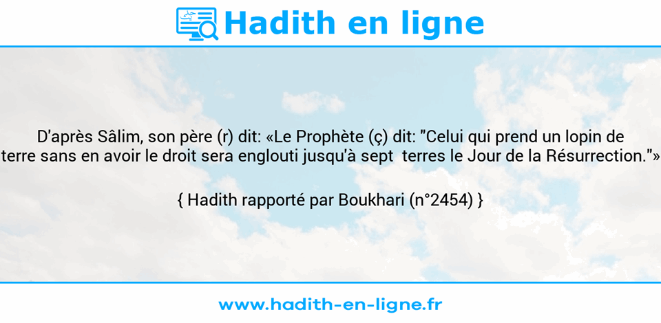 Une image avec le hadith : D'après Sâlim, son père (r) dit: «Le Prophète (ç) dit: "Celui qui prend un lopin de terre sans en avoir le droit sera englouti jusqu'à sept  terres le Jour de la Résurrection."» Hadith rapporté par Boukhari (n°2454)