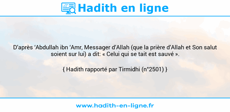 Une image avec le hadith : D’après ‘Abdullah ibn ‘Amr, Messager d’Allah (que la prière d’Allah et Son salut soient sur lui) a dit: « Celui qui se tait est sauvé ». Hadith rapporté par Tirmidhi (n°2501)
