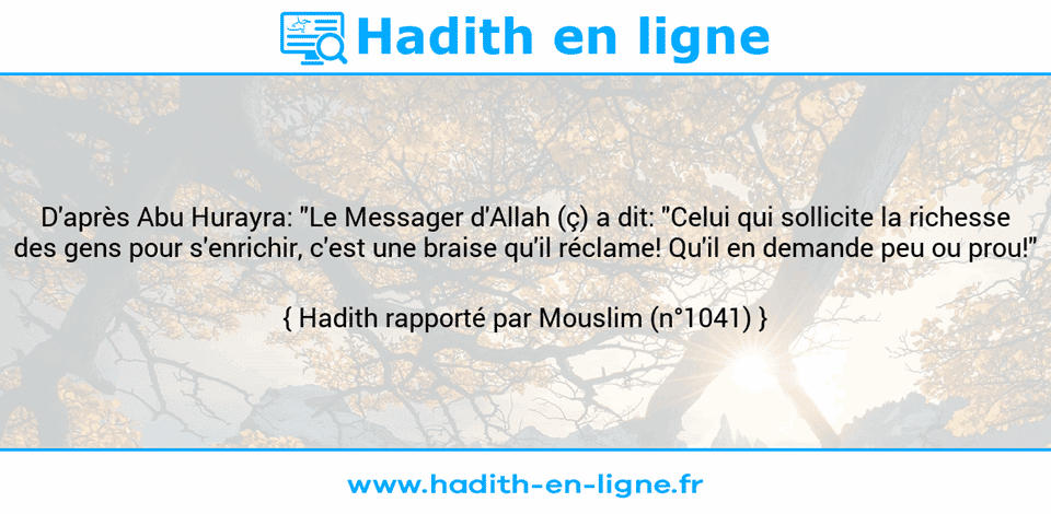 Une image avec le hadith : D'après Abu Hurayra: "Le Messager d'Allah (ç) a dit: "Celui qui sollicite la richesse des gens pour s'enrichir, c'est une braise qu'il réclame! Qu'il en demande peu ou prou!" Hadith rapporté par Mouslim (n°1041)