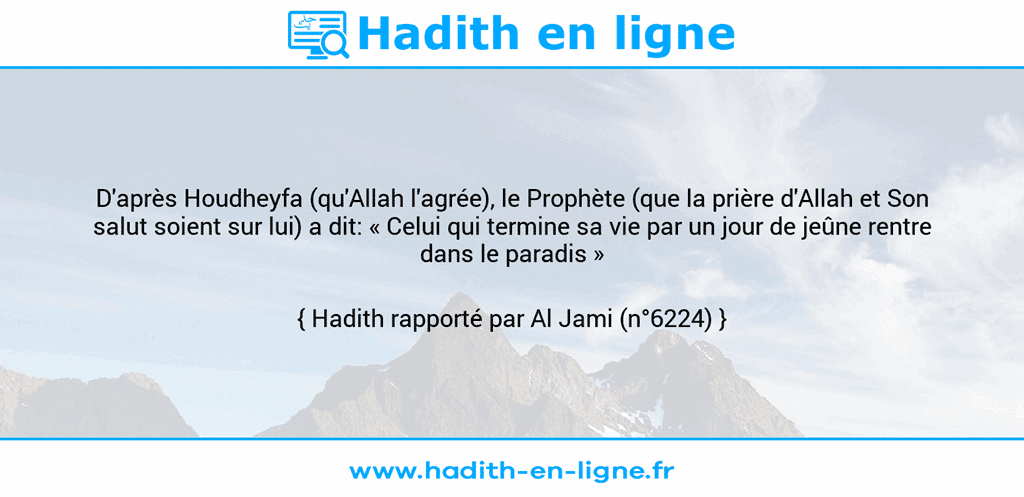 Une image avec le hadith : D'après Houdheyfa (qu'Allah l'agrée), le Prophète (que la prière d'Allah et Son salut soient sur lui) a dit: « Celui qui termine sa vie par un jour de jeûne rentre dans le paradis » Hadith rapporté par Al Jami (n°6224)