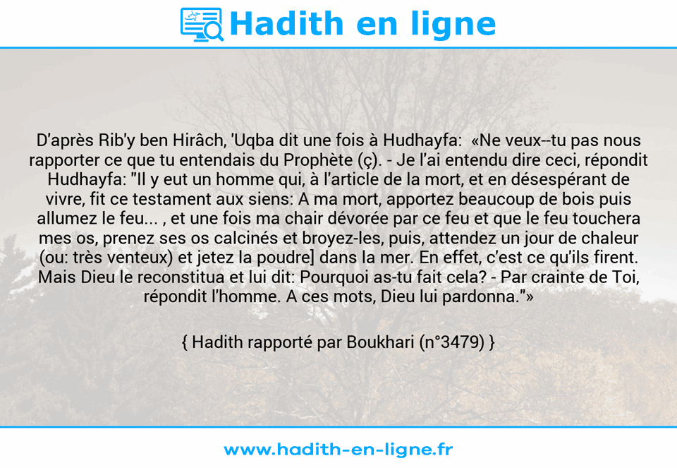 Une image avec le hadith : D'après Rib'y ben Hirâch, 'Uqba dit une fois à Hudhayfa:  «Ne veux­-tu pas nous rapporter ce que tu entendais du Prophète (ç). - Je l'ai entendu dire ceci, répondit Hudhayfa: "Il y eut un homme qui, à l'article de la mort, et en désespérant de vivre, fit ce testament aux siens: A ma mort, apportez beaucoup de bois puis allumez le feu... , et une fois ma chair dévorée par ce feu et que le feu touchera mes os, prenez ses os calcinés et broyez-les, puis, attendez un jour de chaleur (ou: très venteux) et jetez la poudre] dans la mer. En effet, c'est ce qu'ils firent. Mais Dieu le reconstitua et lui dit: Pourquoi as-tu fait cela? - Par crainte de Toi, répondit l'homme. A ces mots, Dieu lui pardonna."» Hadith rapporté par Boukhari (n°3479)