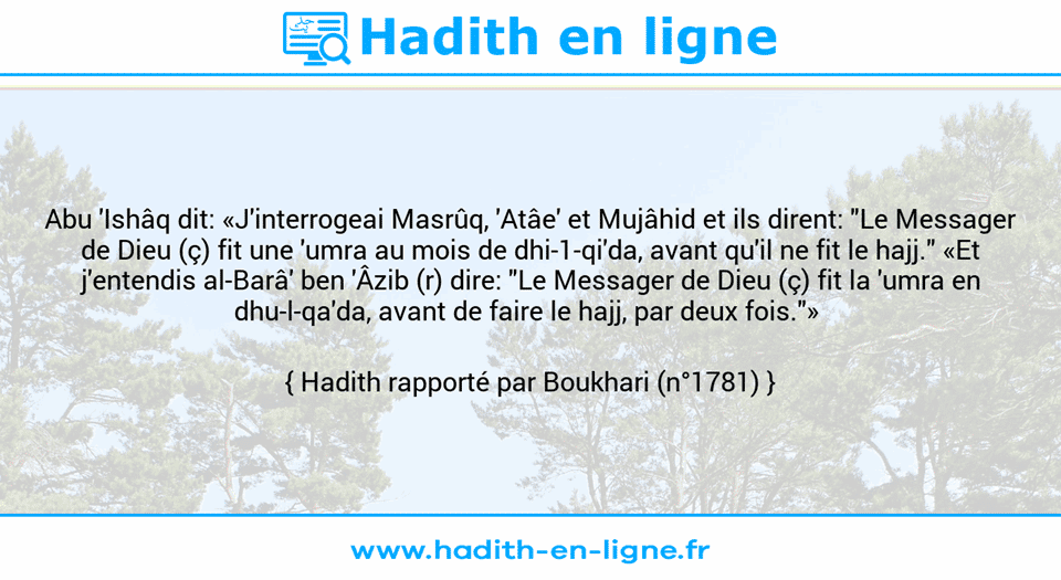 Une image avec le hadith : Abu 'Ishâq dit: «J'interrogeai Masrûq, 'Atâe' et Mujâhid et ils dirent: "Le Messager de Dieu (ç) fit une 'umra au mois de dhi-1-qi'da, avant qu'il ne fit le hajj." «Et j'entendis al-Barâ' ben 'Âzib (r) dire: "Le Messager de Dieu (ç) fit la 'umra en dhu-l-qa'da, avant de faire le hajj, par deux fois."»  Hadith rapporté par Boukhari (n°1781)