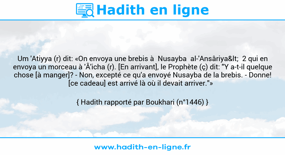 Une image avec le hadith : Um 'Atiyya (r) dit: «On envoya une brebis à  Nusayba  al-'Ansâriya<  2 qui en envoya un morceau à 'Â'icha (r). [En arrivant], le Prophète (ç) dit: "Y a-t-il quelque chose [à manger]? - Non, excepté ce qu'a envoyé Nusayba de la brebis. -	Donne! [ce cadeau] est arrivé là où il devait arriver."»   Hadith rapporté par Boukhari (n°1446)