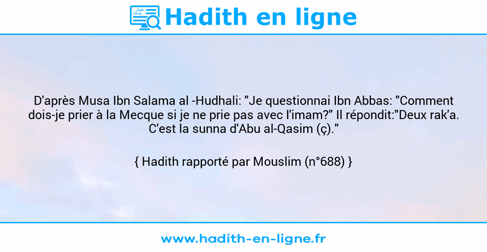 Une image avec le hadith : D'après Musa Ibn Salama al -Hudhali: "Je questionnai Ibn Abbas: "Comment dois-je prier à la Mecque si je ne prie pas avec l'imam?" Il répondit:"Deux rak'a. C'est la sunna d'Abu al-Qasim (ç)." Hadith rapporté par Mouslim (n°688)
