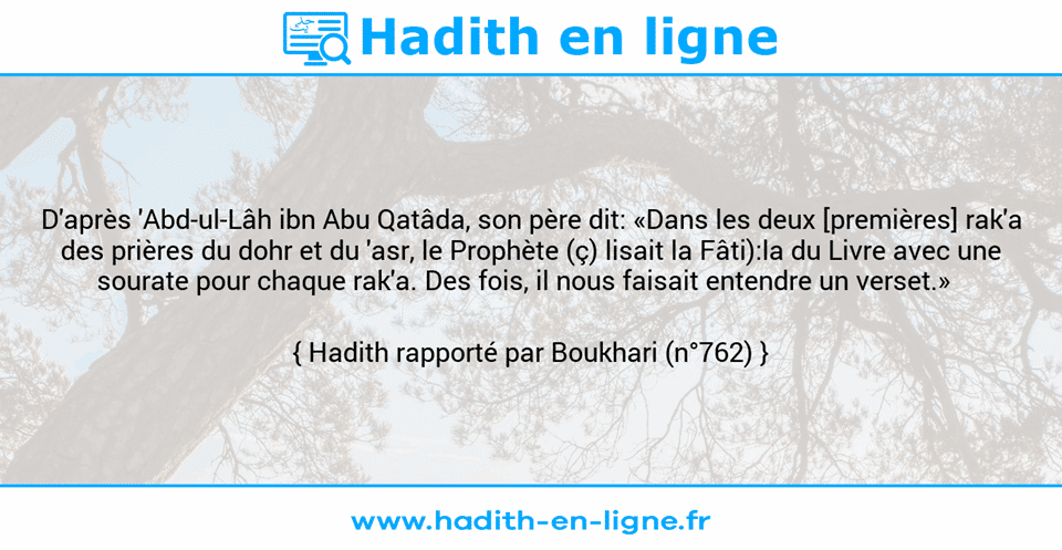 Une image avec le hadith : D'après 'Abd-ul-Lâh ibn Abu Qatâda, son père dit: «Dans les deux [premières] rak'a des prières du dohr et du 'asr, le Prophète (ç) lisait la Fâti):la du Livre avec une sourate pour chaque rak'a. Des fois, il nous faisait entendre un verset.»   Hadith rapporté par Boukhari (n°762)