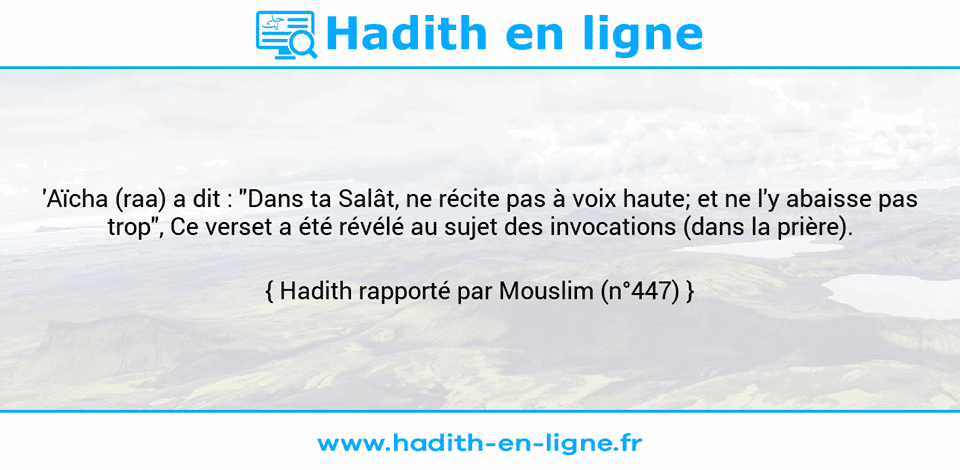Une image avec le hadith : 'Aïcha (raa) a dit : "Dans ta Salât, ne récite pas à voix haute; et ne l'y abaisse pas trop", Ce verset a été révélé au sujet des invocations (dans la prière). Hadith rapporté par Mouslim (n°447)