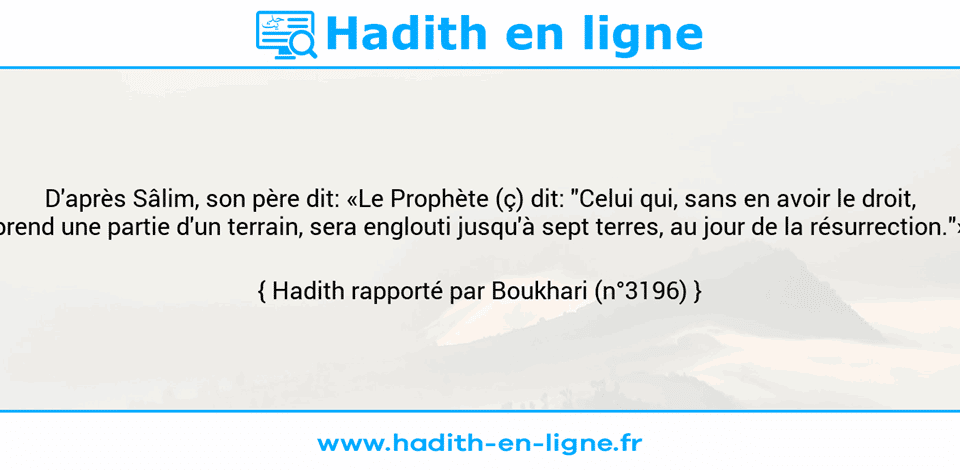 Une image avec le hadith : D'après Sâlim, son père dit: «Le Prophète (ç) dit: "Celui qui, sans en avoir le droit, prend une partie d'un terrain, sera englouti jusqu'à sept terres, au jour de la résurrection."» Hadith rapporté par Boukhari (n°3196)
