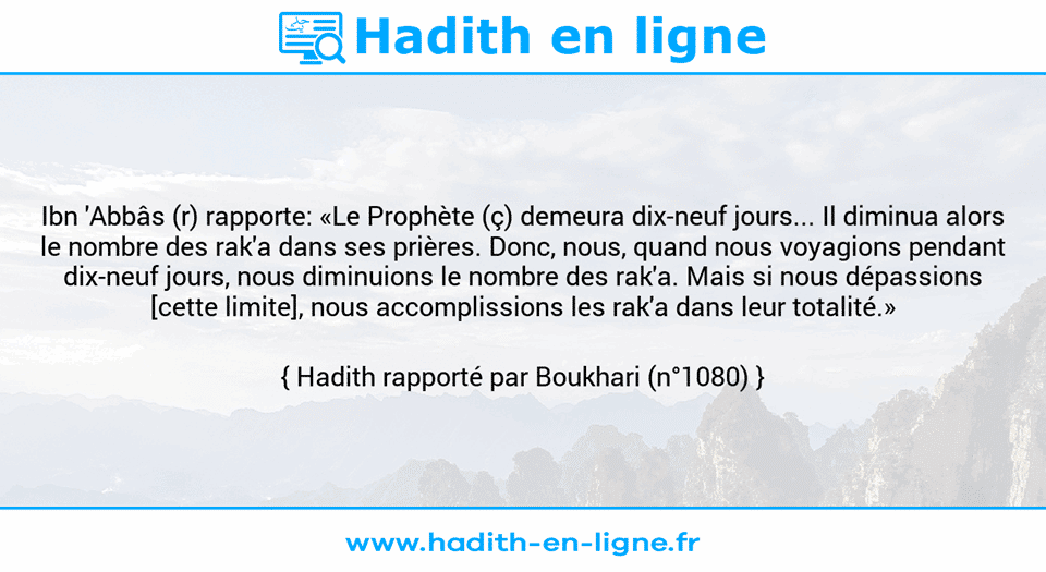 Une image avec le hadith : Ibn 'Abbâs (r) rapporte: «Le Prophète (ç) demeura dix-neuf jours... Il diminua alors le nombre des rak'a dans ses prières. Donc, nous, quand nous voyagions pendant dix-neuf jours, nous diminuions le nombre des rak'a. Mais si nous dépassions [cette limite], nous accomplissions les rak'a dans leur totalité.» Hadith rapporté par Boukhari (n°1080)
