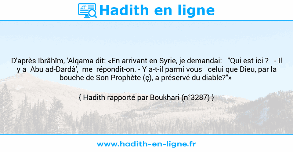 Une image avec le hadith : D'après Ibrâhîm, 'Alqama dit: «En arrivant en Syrie, je demandai:   "Qui est ici ?   -	Il y a  Abu ad-Dardâ',  me  répondit-on. -	Y a-t-il parmi vous   celui que Dieu, par la bouche de Son Prophète (ç), a préservé du diable?"»  Hadith rapporté par Boukhari (n°3287)