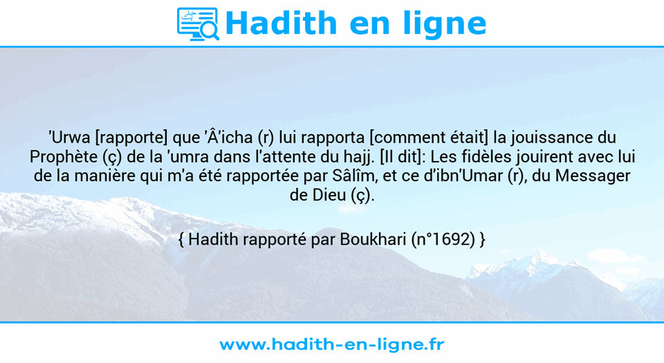 Une image avec le hadith : 'Urwa [rapporte] que 'Â'icha (r) lui rapporta [comment était] la jouissance du Prophète (ç) de la 'umra dans l'attente du hajj. [Il dit]: Les fidèles jouirent avec lui de la manière qui m'a été rapportée par Sâlîm, et ce d'ibn'Umar (r), du Messager de Dieu (ç). Hadith rapporté par Boukhari (n°1692)